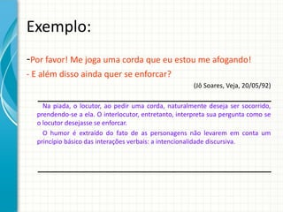 Exemplo:
-Por favor! Me joga uma corda que eu estou me afogando!
- E além disso ainda quer se enforcar?
(Jô Soares, Veja, 20/05/92)
Na piada, o locutor, ao pedir uma corda, naturalmente deseja ser socorrido,
prendendo-se a ela. O interlocutor, entretanto, interpreta sua pergunta como se
o locutor desejasse se enforcar.
O humor é extraído do fato de as personagens não levarem em conta um
princípio básico das interações verbais: a intencionalidade discursiva.
 