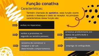 verbos no imperativo;
verbos e pronomes na
segunda ou terceira pessoas;
⇒
⇒
⇒
tentativa de convencer o
receptor a ter um
determinado comportamento;
presença predominante em
textos de publicidade e
propaganda;
⇒
⇒ emprego da ambiguidade.
Função conativa
Características:
Também chamada de apelativa, essa função ocorre
quando o destaque é dado ao receptor. As principais
características dessa função são:
12
 