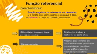 1
Objetividade- linguagem direta,
precisa, denotativa;
⇒
⇒ Clareza nas ideias;
⇒ Finalidade é traduzir a
realidade, tal como ela é;
⇒
Presença predominante em
textos informativos, jornalísticos,
textos didáticos, científicos;
mapas, gráficos, legendas,
recursos representativos.
Função referencial
Características:
Função cognitiva ou referencial ou denotativa
É a função que ocorre quando o destaque é dado
ao referente, ou seja, ao contexto, ao assunto.
 