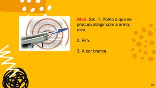 Alvo. Sm. 1. Ponto a que se
procura atingir com a arma;
mira.
2. Fim.
3. A cor branca.
18
 