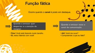 ⇒
Quando o emissor quer
despertar e a atenção do
receptor.
⇒ Quando o emissor testa o
canal de comunicação.
Ocorre quando o canal é posto em destaque.
24
Função fática
• Psiu! Você está fazendo muito barulho.
• Ei, estou falando com você!
• Alô! Você me ouve?
• Compreende o que eu falei?
 