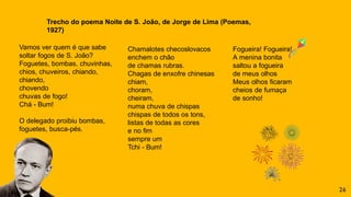 Vamos ver quem é que sabe
soltar fogos de S. João?
Foguetes, bombas, chuvinhas,
chios, chuveiros, chiando,
chiando,
chovendo
chuvas de fogo!
Chá - Bum!
O delegado proibiu bombas,
foguetes, busca-pés.
Chamalotes checoslovacos
enchem o chão
de chamas rubras.
Chagas de enxofre chinesas
chiam,
choram,
cheiram,
numa chuva de chispas
chispas de todos os tons,
listas de todas as cores
e no fim
sempre um
Tchi - Bum!
Fogueira! Fogueira!
A menina bonita
saltou a fogueira
de meus olhos
Meus olhos ficaram
cheios de fumaça
de sonho!
Trecho do poema Noite de S. João, de Jorge de Lima (Poemas,
1927)
26
 