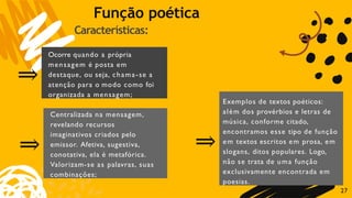Características:
7
2
⇒
Ocorre quando a própria
mensagem é posta em
destaque, ou seja, chama-se a
atenção para o modo como foi
organizada a mensagem;
⇒
Centralizada na mensagem,
revelando recursos
imaginativos criados pelo
emissor. Afetiva, sugestiva,
conotativa, ela é metafórica.
Valorizam-se as palavras, suas
combinações;
⇒
Exemplos de textos poéticos:
além dos provérbios e letras de
música, conforme citado,
encontramos esse tipo de função
em textos escritos em prosa, em
slogans, ditos populares. Logo,
não se trata de uma função
exclusivamente encontrada em
poesias.
Função poética
 