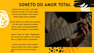 SONETO DO AMOR TOTAL
6
Amo-te tanto meu amor... não cante
O humano coração com mais verdade...
Amo-te como amigo e como amante
Numa sempre diversa realidade.
Amo-te enfim, de um calmo amor prestante
E te amo além, presente na saudade.
Amo-te, enfim, com grande liberdade
Dentro da eternidade e a cada instante.
Amo-te como um bicho, simplesmente
De um amor sem mistério e sem virtude
Com um desejo maciço e permanente.
E de te amar assim, muito e amiúde
É que um dia em teu corpo de repente
Hei de morrer de amar mais do que
pude.
 