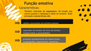 verbos e pronomes em primeira pessoa;
7
expressão de estados de alma do emissor
(subjetividade e pessoalidade);
⇒
⇒
⇒ presença predominante em textos líricos,
autobiografias, depoimentos, memórias .
Função emotiva
Características:
Também chamada de expressiva, tal função que
ocorre quando o destaque é dado ao emissor. Suas
principais características são:
 