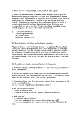 e) "Fique afinado com seu tempo. Mude para Col. Ultra Lights."
f) "Sentia um medo horrível e ao mesmo tempo desejava que um grito me
anunciasse qualquer acontecimento extraordinário. Aquele silêncio, aqueles
rumores comuns, espantavam-me. Seria tudo ilusão? Findei a tarefa, ergui-me,
desci os degraus e fui espalhar no quintal os fios da gravata. Seria tudo
ilusão?... Estava doente, ia piorar, e isto me alegrava. Deitar-me, dormir, o
pensamento embaralhar-se longe daquelas porcarias. Senti uma sede
horrível... Quis ver-me no espelho. Tive preguiça, fiquei pregado à janela,
olhando as pernas dos transeuntes." (Graciliano Ramos)
g) " - Que quer dizer pitosga?
- Pitosga significa míope.
- E o que é míope?
- Míope é o que vê pouco."
02. No texto abaixo, identifique as funções da linguagem:
"Gastei trinta dias para ir do Rossio Grande ao coração de Marcela, não já
cavalgando o corcel do cego desejo, mas o asno da paciência, a um tempo
manhoso e teimoso. Que, em verdade, há dois meios de granjear a vontade
das mulheres: o violento, como o touro da Europa, e o insinuativo, como o
cisne de Leda e a chuva de ouro de Dânae, três inventos do padre Zeus, que,
por estarem fora de moda, aí ficam trocados no cavalo e no asno." (Machado
de Assis)
03. Descubra, nos textos a seguir, as funções de linguagem:
a) "O homem letrado e a criança eletrônica não mais têm linguagem comum."
(Rose-Marie Muraro)
b) "O discurso comporta duas partes, pois necessariamente importa indicar o
assunto de que se trata, e em seguida a demonstração. (...) A primeira destas
operações é a exposição; a segunda, a prova." (Aristóteles)
c) "Amigo Americano é um filme que conta a história de um casal que vive feliz
com o seu filho até o dia
em que o marido suspeita estar sofrendo de câncer."
d) "Se um dia você for embora
Ria se teu coração pedir
Chore se teu coração mandar." (Danilo Caymmi & Ana Terra)
e) "Olá, como vai?
Eu vou indo e você, tudo bem?
Tudo bem, eu vou indo em pegar um lugar no futuro e você?
Tudo bem, eu vou indo em busca de um sono tranqüilo..." (Paulinho da
Viola)
 