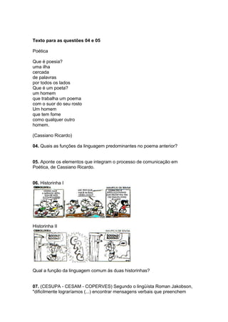 Texto para as questões 04 e 05
Poética
Que é poesia?
uma ilha
cercada
de palavras
por todos os lados
Que é um poeta?
um homem
que trabalha um poema
com o suor do seu rosto
Um homem
que tem fome
como qualquer outro
homem.
(Cassiano Ricardo)
04. Quais as funções da linguagem predominantes no poema anterior?
05. Aponte os elementos que integram o processo de comunicação em
Poética, de Cassiano Ricardo.
06. Historinha I
Historinha II
Qual a função da linguagem comum às duas historinhas?
07. (CESUPA - CESAM - COPERVES) Segundo o lingüísta Roman Jakobson,
"dificilmente lograríamos (...) encontrar mensagens verbais que preenchem
 