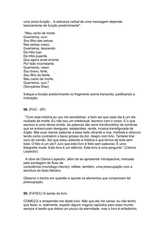 uma única função... A estrutura verbal de uma mensagem depende
basicamente da função predominante".
"Meu canto de morte
Guerreiros, ouvi.
Sou filho das selvas
Nas selvas cresci.
Guerreiros, descendo
Da tribo tupi.
Da tribo pujante,
Que agora anda errante
Por fado inconstante.
Guerreiros, nasci:
Sou bravo, forte,
Sou filho do Norte
Meu canto de morte,
Guerreiros, ouvi."
(Gonçalves Dias)
Indique a função predominante no fragmento acima transcrito, justificando a
indicação.
08. (PUC - SP)
"Com esta história eu vou me sensibilizar, e bem sei que cada dia é um dia
roubado da morte. Eu não sou um intelectual, escrevo com o corpo. E o que
escrevo é uma névoa úmida. As palavras são sons transfundidos de sombras
que se entrecruzam desiguais, estalactites, renda, música transfigurada de
órgão. Mal ouso clamar palavras a essa rede vibrante e rica, mórbida e obscura
tendo como contratom o baixo grosso da dor. Alegro com brio. Tentarei tirar
ouro do carvão. Sei que estou adiando a história e que brinco de bola sem
bola. O fato é um ato? Juro que este livro é feito sem palavras. É uma
fotografia muda. Este livro é um silêncio. Este livro é uma pergunta." (Clarice
Lispector)
A obra de Clarice Lispector, além de se apresentar introspectiva, marcada
pela sondagem de fluxo de
consciência (monólogo interior), reflete, também, uma preocupação com a
escritura do texto literário.
Observe o trecho em questão e aponte os elementos que comprovam tal
preocupação.
09. (FATEC) O senão do livro
COMEÇO a arrepender-me deste livro. Não que ele me canse; eu não tenho
que fazer; e, realmente, expedir alguns magros capítulos para esse mundo
sempre é tarefa que distrai um pouco da eternidade. mas o livro é enfadonho,
 