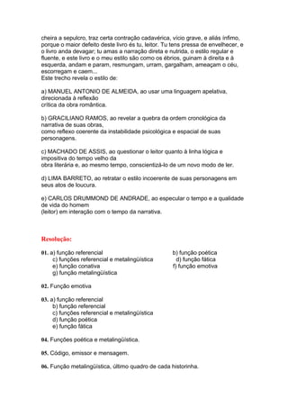 cheira a sepulcro, traz certa contração cadavérica, vício grave, e aliás ínfimo,
porque o maior defeito deste livro és tu, leitor. Tu tens pressa de envelhecer, e
o livro anda devagar; tu amas a narração direta e nutrida, o estilo regular e
fluente, e este livro e o meu estilo são como os ébrios, guinam à direita e à
esquerda, andam e param, resmungam, urram, gargalham, ameaçam o céu,
escorregam e caem...
Este trecho revela o estilo de:
a) MANUEL ANTONIO DE ALMEIDA, ao usar uma linguagem apelativa,
direcionada à reflexão
crítica da obra romântica.
b) GRACILIANO RAMOS, ao revelar a quebra da ordem cronológica da
narrativa de suas obras,
como reflexo coerente da instabilidade psicológica e espacial de suas
personagens.
c) MACHADO DE ASSIS, ao questionar o leitor quanto à linha lógica e
impositiva do tempo velho da
obra literária e, ao mesmo tempo, conscientizá-lo de um novo modo de ler.
d) LIMA BARRETO, ao retratar o estilo incoerente de suas personagens em
seus atos de loucura.
e) CARLOS DRUMMOND DE ANDRADE, ao especular o tempo e a qualidade
de vida do homem
(leitor) em interação com o tempo da narrativa.
Resolução:
01. a) função referencial b) função poética
c) funções referencial e metalingüística d) função fática
e) função conativa f) função emotiva
g) função metalingüística
02. Função emotiva
03. a) função referencial
b) função referencial
c) funções referencial e metalingüística
d) função poética
e) função fática
04. Funções poética e metalingüística.
05. Código, emissor e mensagem.
06. Função metalingüística, último quadro de cada historinha.
 
