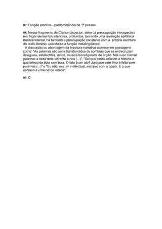 07. Função emotiva - predominância de 1ª pessoa.
08. Nesse fragmento de Clarice Lispector, além da preocupação introspectiva
em fisgar elementos interiores, profundos, beirando uma revelação epifânica
transcendental, há também a preocupação constante com a própria escritura
do texto literário, usando-se a função metalingüística.
A discussão ou abordagem da tessitura narrativa aparece em passagens
como: "As palavras são sons transfundidos de sombras que se entrecruzam
desiguais, estalactites, renda, música transfigurada de órgão. Mal ouso clamar
palavras a essa rede vibrante e rica (...)", "Sei que estou adiando a história e
que brinco de bola sem bola. O fato é um ato? Juro que este livro é feito sem
palavras (...)" e "Eu não sou um intelectual, escrevo com o corpo. E o que
escrevo é uma névoa úmida".
09. C
 