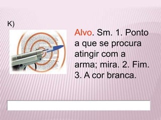 K)
     Alvo. Sm. 1. Ponto
     a que se procura
     atingir com a
     arma; mira. 2. Fim.
     3. A cor branca.
 