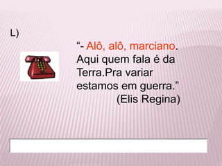 L)
     “- Alô, alô, marciano.
     Aqui quem fala é da
     Terra.Pra variar
     estamos em guerra.”
               (Elis Regina)
 