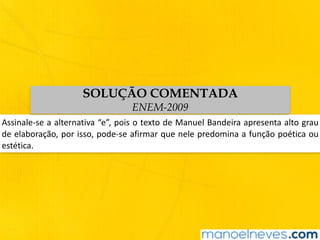 Assinale-se	a	alternativa	“e”,	pois	o	texto	de	Manuel	Bandeira	apresenta	alto	grau	
de	elaboração,	por	isso,	pode-se	afirmar	que	nele	predomina	a	função	poética	ou	
estética.
SOLUÇÃO COMENTADA
ENEM-2009
 