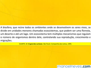 A	biosfera,	que	reúne	todos	os	ambientes	onde	se	desenvolvem	os	seres	vivos,	se	
divide	em	unidades	menores	chamadas	ecossistemas,	que	podem	ser	uma	floresta,	
um	deserto	e	até	um	lago.	Um	ecossistema	tem	múltiplos	mecanismos	que	regulam	
o	número	de	organismos	dentro	dele,	controlando	sua	reprodução,	crescimento	e	
migrações.
DUARTE,	M.	O	guia	dos	curiosos.	São	Paulo:	Companhia	das	Letras,	1995.
 