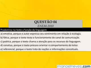 Predomina	no	texto	a	função	da	linguagem
a)	emotiva,	porque	o	autor	expressa	seu	sentimento	em	relação	à	ecologia.
b)	fática,	porque	o	texto	testa	o	funcionamento	do	canal	de	comunicação.
c)	poética,	porque	o	texto	chama	a	atenção	para	os	recursos	da	linguagem.
d)	conativa,	porque	o	texto	procura	orientar	o	comportamento	do	leitor.
e)	referencial,	porque	o	texto	trata	de	noções	e	informações	conceituais.
QUESTÃO 04
ENEM-2010
 