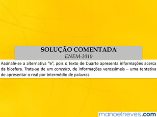 Assinale-se	a	alternativa	“e”,	pois	o	texto	de	Duarte	apresenta	informações	acerca	
da	biosfera.	Trata-se	de	um	conceito,	de	informações	verossímeis	–	uma	tentativa	
de	apresentar	o	real	por	intermédio	de	palavras.
SOLUÇÃO COMENTADA
ENEM-2010
 