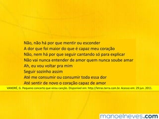 Não,	não	há	por	que	mentir	ou	esconder		
A	dor	que	foi	maior	do	que	é	capaz	meu	coração		
Não,	nem	há	por	que	seguir	cantando	só	para	explicar	
Não	vai	nunca	entender	de	amor	quem	nunca	soube	amar		
Ah,	eu	vou	voltar	pra	mim		
Seguir	sozinho	assim		
Até	me	consumir	ou	consumir	toda	essa	dor		
Até	sentir	de	novo	o	coração	capaz	de	amor
VANDRÉ,	G.	Pequeno	concerto	que	virou	canção.	Disponível	em:	http://letras.terra.com.br.	Acesso	em:	29	jun.	2011.
 