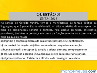 Na	 canção	 de	 Geraldo	 Vandré,	 tem-se	 a	 manifestação	 da	 função	 poética	 da	
linguagem,	que	é	percebida	na	elaboração	artística	e	criativa	da	mensagem,	por	
meio	 de	 combinações	 sonoras	 e	 rítmicas.	 Pela	 análise	 do	 texto,	 entretanto,	
percebe-se,	também,	a	presença	marcante	da	função	emotiva	ou	expressiva,	por	
meio	da	qual	o	emissor
a)	imprime	à	canção	as	marcas	de	sua	atitude	pessoal,	seus	sentimentos.
b)	transmite	informações	objetivas	sobre	o	tema	de	que	trata	a	canção.
c)	busca	persuadir	o	receptor	da	canção	a	adotar	um	certo	comportamento.
d)	procura	explicar	a	própria	linguagem	que	utiliza	para	construir	a	canção.
e)	objetiva	verificar	ou	fortalecer	a	eficiência	da	mensagem	veiculada.
QUESTÃO 05
ENEM-2011
 
