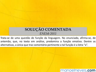Trata-se	 de	 uma	 questão	 de	 função	 da	 linguagem.	 No	 enunciado,	 afirma-se,	 de	
antemão,	 que,	 no	 texto	 em	 análise,	 predomina	 a	 função	 emotiva.	 Dentre	 as	
alternativas,	a	única	que	traz	comentário	pertinente	a	tal	função	é	a	letra	“a”.
SOLUÇÃO COMENTADA
ENEM-2011
 