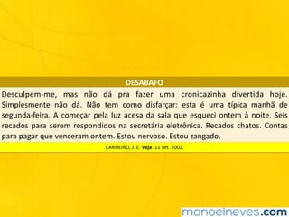 DESABAFO
Desculpem-me,	 mas	 não	 dá	 pra	 fazer	 uma	 cronicazinha	 divertida	 hoje.	
Simplesmente	 não	 dá.	 Não	 tem	 como	 disfarçar:	 esta	 é	 uma	 típica	 manhã	 de	
segunda-feira.	A	começar	pela	luz	acesa	da	sala	que	esqueci	ontem	à	noite.	Seis	
recados	para	serem	respondidos	na	secretária	eletrônica.	Recados	chatos.	Contas	
para	pagar	que	venceram	ontem.	Estou	nervoso.	Estou	zangado.
CARNEIRO,	J.	E.	Veja.	11	set.	2002.
 