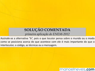 SOLUÇÃO COMENTADA
primeira aplicação do ENEM-2012
Assinale-se	a	alternativa	“b”,	pois	o	que	locutor	pensa	sobre	o	mundo	ou	o	modo	
como	se	posiciona	acerca	do	que	acontece	com	ele	é	mais	importante	do	que	o	
interlocutor,	o	código,	as	técnicas	ou	a	mensagem.
 