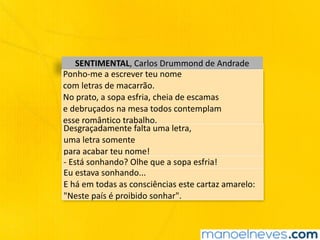 SENTIMENTAL,	Carlos	Drummond	de	Andrade
Ponho-me	a	escrever	teu	nome	
com	letras	de	macarrão.	
No	prato,	a	sopa	esfria,	cheia	de	escamas	
e	debruçados	na	mesa	todos	contemplam	
esse	romântico	trabalho.
Desgraçadamente	falta	uma	letra,	
uma	letra	somente	
para	acabar	teu	nome!
-	Está	sonhando?	Olhe	que	a	sopa	esfria!
Eu	estava	sonhando...	
E	há	em	todas	as	consciências	este	cartaz	amarelo:	
"Neste	país	é	proibido	sonhar".
 