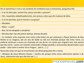 Ele	se	aproximou	e	com	a	voz	cantante	de	nordestino	que	a	emocionou,	perguntou-lhe:
–	E	se	me	desculpe,	senhorinha,	posso	convidar	a	passear?
–	Sim,	respondeu	atabalhoadamente,	com	pressa,	antes	que	ele	mudasse	de	ideia.
–	E	se	me	permite,	qual	é	mesmo	a	sua	graça?
–	Macabea.
–	Maca	–	o	quê?
–	Bea,	foi	ela	obrigada	a	completar.
–	Me	desculpe	mas	até	parece	doença,	doença	de	pele.
–	Eu	também	acho	esquisito	mas	minha	mãe	botou	ele	por	promessa	a	Nossa	Senhora	da	Boa	
Morte	se	eu	vingasse,	até	um	ano	de	idade	eu	não	era	chamada	porque	não	tinha	nome,	eu	
preferia	continuar	a	nunca	ser	chamada	em	vez	de	ter	um	nome	que	ninguém	tem	mas	parece	
que	deu	certo	–	parou	um	instante	retomando	o	fôlego	perdido	e	acrescentou	desanimada	e	com	
pudor	–	pois	como	o	senhor	vê	eu	vinguei...	pois	é...	[...]
Numa	das	vezes	em	que	se	encontraram	ela	afinal	perguntou-lhe	o	nome.
–	Olímpico	de	Jesus	Moreira	Chaves	–	mentiu	ele	porque	tinha	como	sobrenome	apenas	o	de	
Jesus,	sobrenome	dos	que	não	têm	pai.	[...]
 
