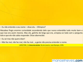 –	Eu	não	entendo	o	seu	nome	–	disse	ela.	–	Olímpico?
Macabea	fingia	enorme	curiosidade	escondendo	dele	que	nunca	entendida	tudo	muito	bem	e	
que	isso	era	assim	mesmo.	Mas	ele,	galinho	de	briga	que	era,	arrepiou-se	todo	com	a	pergunta	
tola	e	que	ele	não	sabia	responder.	Disse	aborrecido:
–	Eu	sei	mas	não	quero	dizer!
–	Não	faz	mal,	não	faz	mal,	não	faz	mal...	a	gente	não	precisa	entender	o	nome.
LISPECTOR,	C.	A	hora	da	estrela.	Rio	de	Janeiro:	José	Olympio,	1978.
 