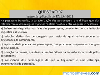 QUESTÃO 07
segunda aplicação do ENEM-2011
Na	 passagem	 transcrita,	 a	 caracterização	 das	 personagens	 e	 o	 diálogo	 que	 elas	
estabelecem	revelam	alguns	aspectos	centrais	da	obra,	entre	os	quais	se	destaca	a
a)	ênfase	metalinguística	nas	falas	das	personagens,	conscientes	de	sua	limitação	
linguística	e	discursiva.
b)	 relação	 afetiva	 dos	 personagens,	 por	 meio	 da	 qual	 tentam	 superar	 as	
dificuldades	de	comunicação.
c)	expressividade	poética	dos	personagens,	que	procuram	compreender	a	origem	
de	seus	nomes.
d)	privação	da	palavra,	que	denota	um	dos	fatores	da	exclusão	social	vivida	pelos	
personagens.
e)	 consciência	 dos	 personagens	 de	 que	 o	 fingimento	 é	 uma	 estratégia	
argumentativa	de	persuasão.
 