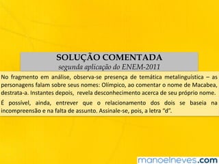SOLUÇÃO COMENTADA
segunda aplicação do ENEM-2011
No	 fragmento	 em	 análise,	 observa-se	 presença	 de	 temática	 metalinguística	 –	 as	
personagens	falam	sobre	seus	nomes:	Olímpico,	ao	comentar	o	nome	de	Macabea,	
destrata-a.	Instantes	depois,		revela	desconhecimento	acerca	de	seu	próprio	nome.
É	 possível,	 ainda,	 entrever	 que	 o	 relacionamento	 dos	 dois	 se	 baseia	 na	
incompreensão	e	na	falta	de	assunto.	Assinale-se,	pois,	a	letra	“d”.
 
