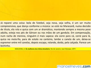 Já	 reparei	 uma	 coisa:	 bola	 de	 futebol,	 seja	 nova,	 seja	 velha,	 é	 um	 ser	 muito	
compreensivo,	que	dança	conforme	a	música:	se	está	no	Maracanã,	numa	decisão	
de	título,	ela	rola	e	quica	com	um	ar	dramático,	mantendo	sempre	a	mesma	pose	
adulta,	esteja	nos	pés	de	Gérson	ou	nas	mãos	de	um	gandula.	Em	compensação,	
num	 racha	 de	 menino,	 ninguém	 é	 mais	 sapeca:	 ela	 corre	 para	 cá,	 corre	 para	 lá,	
quica	 no	 meio-fio,	 para	 de	 estalo	 no	 canteiro,	 lambe	 a	 canela	 de	 um,	 deixa-se	
espremer	entre	mil	canelas,	depois	escapa,	rolando,	doida,	pela	calçada.	Parece	um	
bichinho.
NOGUEIRA,	A.	Os	melhores	da	crônica	brasileira.	Rio	de	Janeiro:	José	Olympio,	1977.
 