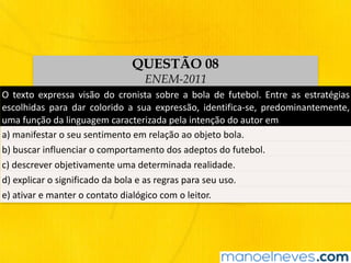 O	 texto	 expressa	 visão	 do	 cronista	 sobre	 a	 bola	 de	 futebol.	 Entre	 as	 estratégias	
escolhidas	 para	 dar	 colorido	 a	 sua	 expressão,	 identifica-se,	 predominantemente,	
uma	função	da	linguagem	caracterizada	pela	intenção	do	autor	em
a)	manifestar	o	seu	sentimento	em	relação	ao	objeto	bola.
b)	buscar	influenciar	o	comportamento	dos	adeptos	do	futebol.
c)	descrever	objetivamente	uma	determinada	realidade.
d)	explicar	o	significado	da	bola	e	as	regras	para	seu	uso.
e)	ativar	e	manter	o	contato	dialógico	com	o	leitor.
QUESTÃO 08
ENEM-2011
 