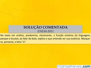 No	 texto	 em	 análise,	 predomina,	 claramente,	 a	 função	 emotiva	 da	 linguagem,	
porque	o	locutor,	ao	falar	da	bola,	explica	o	que	entende	ser	sua	essência.	Marque-
se,	portanto,	a	letra	“a”.
SOLUÇÃO COMENTADA
ENEM-2011
 