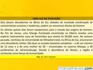 UMA	LUZ	NA	EVOLUÇÃO
Dois	 fósseis	 descobertos	 na	 África	 do	 Sul,	 dotados	 de	 inusitada	 combinação	 de	
características	arcaicas	e	modernas,	podem	ser	ancestrais	diretos	do	homem
Os	últimos	quinze	dias	foram	excepcionais	para	o	estudo	das	origens	do	homem.	
No	 fim	 de	 março,	 uma	 falange	 fossilizada	 encontrada	 na	 Sibéria	 revelou	 uma	
espécie	inteiramente	nova	de	hominídeo	que	existia	há	50.000	anos.	Na	semana	
passada,	cientistas	da	Universidade	de	Witwatersrand,	na	África	do	Sul,	anunciaram	
uma	descoberta	similar.	São	duas	as	ossadas	bastante	completas	–	a	de	um	menino	
de	 12	 anos	 e	 a	 de	 uma	 mulher	 de	 30	 –	 encontradas	 na	 caverna	 Malapa,	 a	 40	
quilômetros	 de	 Johannesburgo.	 Devido	 à	 abundância	 de	 fósseis,	 a	 região	 é	
conhecida	como	berço	da	humanidade.
Veja.	abr.	2010.	Adaptado.
 