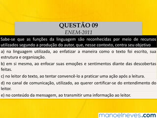 Sabe-se	 que	 as	 funções	 da	 linguagem	 são	 reconhecidas	 por	 meio	 de	 recursos	
utilizados	segundo	a	produção	do	autor,	que,	nesse	contexto,	centra	seu	objetivo
a)	 na	 linguagem	 utilizada,	 ao	 enfatizar	 a	 maneira	 como	 o	 texto	 foi	 escrito,	 sua	
estrutura	e	organização.
b)	em	si	mesmo,	ao	enfocar	suas	emoções	e	sentimentos	diante	das	descobertas	
feitas.
c)	no	leitor	do	texto,	ao	tentar	convencê-lo	a	praticar	uma	ação	após	a	leitura.
d)	no	canal	de	comunicação,	utilizado,	ao	querer	certificar-se	do	entendimento	do	
leitor.
e)	no	conteúdo	da	mensagem,	ao	transmitir	uma	informação	ao	leitor.
QUESTÃO 09
ENEM-2011
 