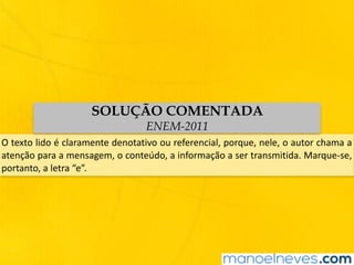 O	texto	lido	é	claramente	denotativo	ou	referencial,	porque,	nele,	o	autor	chama	a	
atenção	para	a	mensagem,	o	conteúdo,	a	informação	a	ser	transmitida.	Marque-se,	
portanto,	a	letra	“e”.
SOLUÇÃO COMENTADA
ENEM-2011
 
