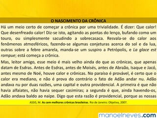 O	NASCIMENTO	DA	CRÔNICA
Há	um	meio	certo	de	começar	a	crônica	por	uma	trivialidade.	É	dizer:	Que	calor!	
Que	desenfreado	calor!	Diz-se	isto,	agitando	as	pontas	do	lenço,	bufando	como	um	
touro,	 ou	 simplesmente	 sacudindo	 a	 sobrecasaca.	 Resvala-se	 do	 calor	 aos	
fenômenos	 atmosféricos,	 fazendo-se	 algumas	 conjeturas	 acerca	 do	 sol	 e	 da	 lua,	
outras	 sobre	 a	 febre	 amarela,	 manda-se	 um	 suspiro	 a	 Petrópolis,	 e	 La	 glace	 est	
rompue;	está	começa	a	crônica.
Mas,	leitor	amigo,	esse	meio	é	mais	velho	ainda	do	que	as	crônicas,	que	apenas	
datam	de	Esdras.	Antes	de	Esdras,	antes	de	Moisés,	antes	de	Abraão,	Isaque	e	Jacó,	
antes	mesmo	de	Noé,	houve	calor	e	crônicas.	No	paraíso	é	provável,	é	certo	que	o	
calor	 era	 mediano,	 e	 não	 é	 prova	 do	 contrário	 o	 fato	 de	 Adão	 andar	 nu.	 Adão	
andava	nu	por	duas	razões,	uma	capital	e	outra	providencial.	A	primeira	é	que	não	
havia	 alfaiates,	 não	 havia	 sequer	 casimiras;	 a	 segunda	 é	 que,	 ainda	 havendo-os,	
Adão	andava	baldo	ao	naipe.	Digo	que	esta	razão	é	providencial,	porque	as	nossas	
províncias	estão	nas	circunstâncias	do	primeiro	homem.ASSIS,	M.	As	cem	melhores	crônicas	brasileiras.	Rio	de	Janeiro:	Objetiva,	2007.
 