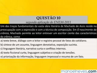 QUESTÃO 10
segunda aplicação do ENEM-2011
Um	dos	traços	fundamentais	da	vasta	obra	literária	de	Machado	de	Assis	reside	na	
preocupação	com	a	expressão	e	com	a	técnica	de	composição.	Em	O	nascimento	da	
crônica,	Machado	permite	ao	leitor	entrever	um	escritor	ciente	das	características	
da	crônica,	como
a)	texto	breve,	diálogo	com	o	leitor	e	registro	pessoal	de	fatos	do	cotidiano.
b)	síntese	de	um	assunto,	linguagem	denotativa,	exposição	sucinta.
c)	linguagem	literária,	narrativa	curta	e	conflitos	internos.
d)	texto	ficcional	curto,	linguagem	subjetiva	e	criação	de	tensões.
e)	priorização	da	informação,	linguagem	impessoal	e	resumo	de	um	fato.
 