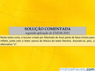 SOLUÇÃO COMENTADA
segunda aplicação do ENEM-2011
Neste	texto	curto,	o	locutor	criado	por	Machado	de	Assis	parte	de	fatos	triviais	para	
refletir,	junto	com	o	leitor	acerca	da	feitura	do	texto	literário.	Assinale-se,	pois,	a	
alternativa	“a”.
 