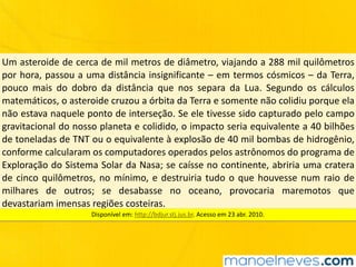 Um	asteroide	de	cerca	de	mil	metros	de	diâmetro,	viajando	a	288	mil	quilômetros	
por	hora,	passou	a	uma	distância	insignificante	–	em	termos	cósmicos	–	da	Terra,	
pouco	 mais	 do	 dobro	 da	 distância	 que	 nos	 separa	 da	 Lua.	 Segundo	 os	 cálculos	
matemáticos,	o	asteroide	cruzou	a	órbita	da	Terra	e	somente	não	colidiu	porque	ela	
não	estava	naquele	ponto	de	interseção.	Se	ele	tivesse	sido	capturado	pelo	campo	
gravitacional	do	nosso	planeta	e	colidido,	o	impacto	seria	equivalente	a	40	bilhões	
de	toneladas	de	TNT	ou	o	equivalente	à	explosão	de	40	mil	bombas	de	hidrogênio,	
conforme	calcularam	os	computadores	operados	pelos	astrônomos	do	programa	de	
Exploração	do	Sistema	Solar	da	Nasa;	se	caísse	no	continente,	abriria	uma	cratera	
de	cinco	quilômetros,	no	mínimo,	e	destruiria	tudo	o	que	houvesse	num	raio	de	
milhares	 de	 outros;	 se	 desabasse	 no	 oceano,	 provocaria	 maremotos	 que	
devastariam	imensas	regiões	costeiras.
Disponível	em:	http://bdjur.stj.jus.br.	Acesso	em	23	abr.	2010.
 