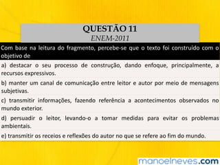 Com	base	na	leitura	do	fragmento,	percebe-se	que	o	texto	foi	construído	com	o	
objetivo	de
a)	 destacar	 o	 seu	 processo	 de	 construção,	 dando	 enfoque,	 principalmente,	 a	
recursos	expressivos.
b)	manter	um	canal	de	comunicação	entre	leitor	e	autor	por	meio	de	mensagens	
subjetivas.
c)	 transmitir	 informações,	 fazendo	 referência	 a	 acontecimentos	 observados	 no	
mundo	exterior.
d)	 persuadir	 o	 leitor,	 levando-o	 a	 tomar	 medidas	 para	 evitar	 os	 problemas	
ambientais.
e)	transmitir	os	receios	e	reflexões	do	autor	no	que	se	refere	ao	fim	do	mundo.
QUESTÃO 11
ENEM-2011
 