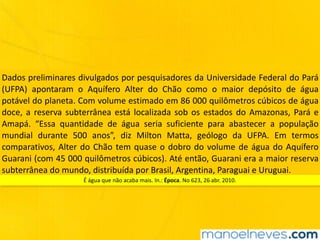 Dados	preliminares	divulgados	por	pesquisadores	da	Universidade	Federal	do	Pará	
(UFPA)	 apontaram	 o	 Aquífero	 Alter	 do	 Chão	 como	 o	 maior	 depósito	 de	 água	
potável	do	planeta.	Com	volume	estimado	em	86	000	quilômetros	cúbicos	de	água	
doce,	a	reserva	subterrânea	está	localizada	sob	os	estados	do	Amazonas,	Pará	e	
Amapá.	 “Essa	 quantidade	 de	 água	 seria	 suficiente	 para	 abastecer	 a	 população	
mundial	 durante	 500	 anos”,	 diz	 Milton	 Matta,	 geólogo	 da	 UFPA.	 Em	 termos	
comparativos,	Alter	do	Chão	tem	quase	o	dobro	do	volume	de	água	do	Aquífero	
Guarani	(com	45	000	quilômetros	cúbicos).	Até	então,	Guarani	era	a	maior	reserva	
subterrânea	do	mundo,	distribuída	por	Brasil,	Argentina,	Paraguai	e	Uruguai.
É	água	que	não	acaba	mais.	In.:	Época.	No	623,	26	abr.	2010.
 