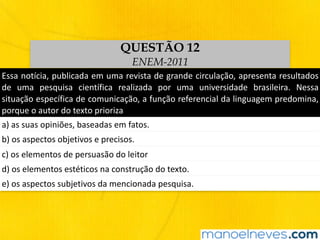 Essa	notícia,	publicada	em	uma	revista	de	grande	circulação,	apresenta	resultados	
de	 uma	 pesquisa	 científica	 realizada	 por	 uma	 universidade	 brasileira.	 Nessa	
situação	específica	de	comunicação,	a	função	referencial	da	linguagem	predomina,	
porque	o	autor	do	texto	prioriza
a)	as	suas	opiniões,	baseadas	em	fatos.	
b)	os	aspectos	objetivos	e	precisos.
c)	os	elementos	de	persuasão	do	leitor
d)	os	elementos	estéticos	na	construção	do	texto.
e)	os	aspectos	subjetivos	da	mencionada	pesquisa.
QUESTÃO 12
ENEM-2011
 