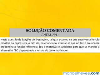 Nesta	questão	de	funções	da	linguagem,	tal	qual	ocorreu	na	que	envolveu	a	função	
emotiva	ou	expressiva,	o	fato	de,	no	enunciado,	afirmar-se	que	no	texto	em	análise	
predomina	a	função	referencial	[ou	denotativa]	é	suficiente	para	que	se	marque	a	
alternativa	“b”,	dispensando	a	leitura	do	texto	motivador.
SOLUÇÃO COMENTADA
ENEM-2011
 