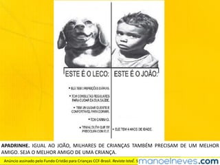 APADRINHE.	 IGUAL	 AO	 JOÃO,	 MILHARES	 DE	 CRIANÇAS	 TAMBÉM	 PRECISAM	 DE	 UM	 MELHOR	
AMIGO.	SEJA	O	MELHOR	AMIGO	DE	UMA	CRIANÇA.
Anúncio	assinado	pelo	Fundo	Cristão	para	Crianças	CCF-Brasil.	Revista	IstoÉ.	São	Paulo:	Três,	ano	32,	n°	2079,	16	set.	2009.
 