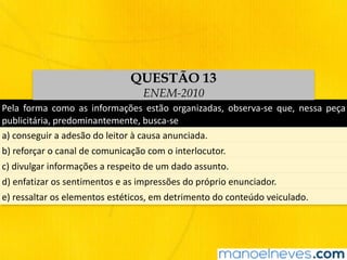Pela	 forma	 como	 as	 informações	 estão	 organizadas,	 observa-se	 que,	 nessa	 peça	
publicitária,	predominantemente,	busca-se
a)	conseguir	a	adesão	do	leitor	à	causa	anunciada.
b)	reforçar	o	canal	de	comunicação	com	o	interlocutor.
c)	divulgar	informações	a	respeito	de	um	dado	assunto.
d)	enfatizar	os	sentimentos	e	as	impressões	do	próprio	enunciador.
e)	ressaltar	os	elementos	estéticos,	em	detrimento	do	conteúdo	veiculado.
QUESTÃO 13
ENEM-2010
 