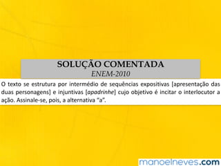 O	texto	se	estrutura	por	intermédio	de	sequências	expositivas	[apresentação	das	
duas	personagens]	e	injuntivas	[apadrinhe]	cujo	objetivo	é	incitar	o	interlocutor	a	
ação.	Assinale-se,	pois,	a	alternativa	“a”.
SOLUÇÃO COMENTADA
ENEM-2010
 