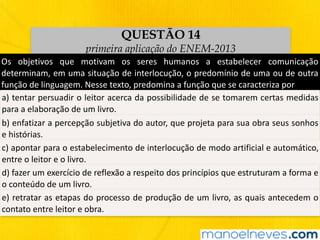 QUESTÃO 14
primeira aplicação do ENEM-2013
Os	 objetivos	 que	 motivam	 os	 seres	 humanos	 a	 estabelecer	 comunicação	
determinam,	em	uma	situação	de	interlocução,	o	predomínio	de	uma	ou	de	outra	
função	de	linguagem.	Nesse	texto,	predomina	a	função	que	se	caracteriza	por
a)	tentar	persuadir	o	leitor	acerca	da	possibilidade	de	se	tomarem	certas	medidas	
para	a	elaboração	de	um	livro.
b)	enfatizar	a	percepção	subjetiva	do	autor,	que	projeta	para	sua	obra	seus	sonhos	
e	histórias.
c)	apontar	para	o	estabelecimento	de	interlocução	de	modo	artificial	e	automático,	
entre	o	leitor	e	o	livro.
d)	fazer	um	exercício	de	reflexão	a	respeito	dos	princípios	que	estruturam	a	forma	e	
o	conteúdo	de	um	livro.
e)	retratar	as	etapas	do	processo	de	produção	de	um	livro,	as	quais	antecedem	o	
contato	entre	leitor	e	obra.
 