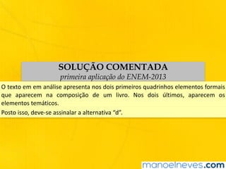 SOLUÇÃO COMENTADA
primeira aplicação do ENEM-2013
O	texto	em	em	análise	apresenta	nos	dois	primeiros	quadrinhos	elementos	formais	
que	 aparecem	 na	 composição	 de	 um	 livro.	 Nos	 dois	 últimos,	 aparecem	 os	
elementos	temáticos.
Posto	isso,	deve-se	assinalar	a	alternativa	“d”.
 