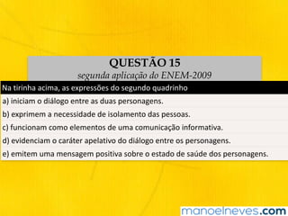 QUESTÃO 15
segunda aplicação do ENEM-2009
Na	tirinha	acima,	as	expressões	do	segundo	quadrinho
a)	iniciam	o	diálogo	entre	as	duas	personagens.
b)	exprimem	a	necessidade	de	isolamento	das	pessoas.	
c)	funcionam	como	elementos	de	uma	comunicação	informativa.
d)	evidenciam	o	caráter	apelativo	do	diálogo	entre	os	personagens.
e)	emitem	uma	mensagem	positiva	sobre	o	estado	de	saúde	dos	personagens.
 